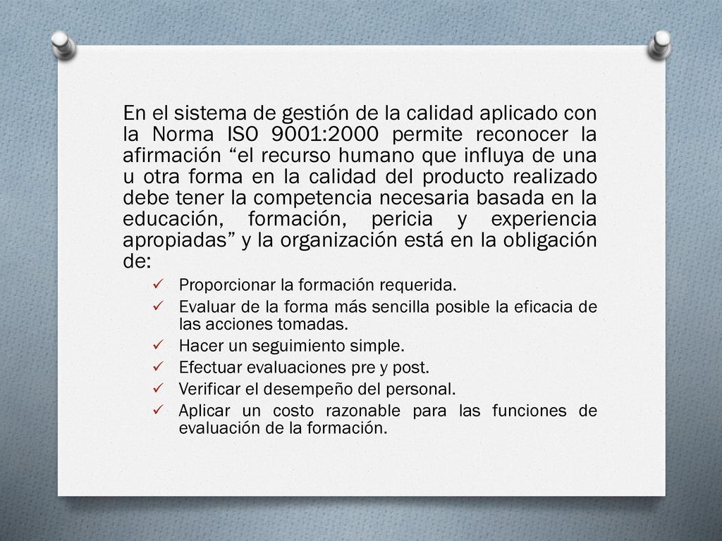 En el sistema de gestión de la calidad aplicado con la Norma ISO 9001:2000 permite reconocer la afirmación el recurso humano que influya de una u otra forma en la calidad del producto realizado debe tener la competencia necesaria basada en la educación, formación, pericia y experiencia apropiadas y la organización está en la obligación de: