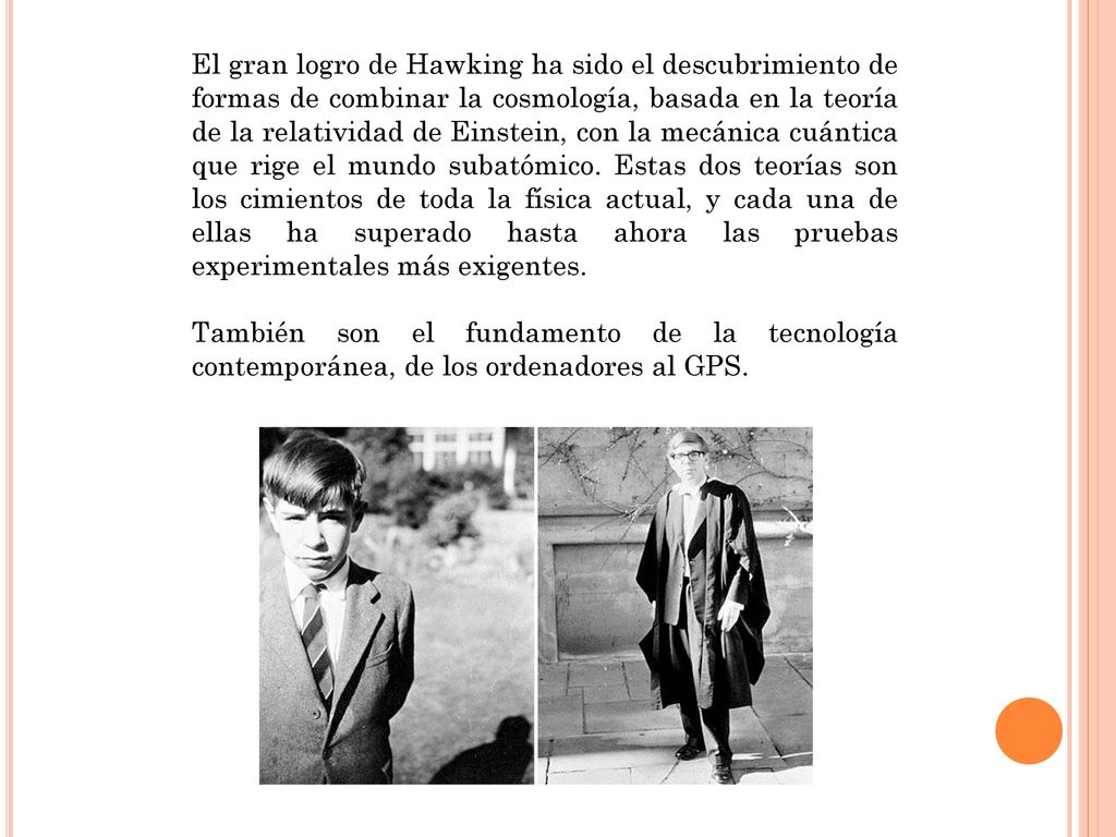 El gran logro de Hawking ha sido el descubrimiento de formas de combinar la cosmología, basada en la teoría de la relatividad de Einstein, con la mecánica cuántica que rige el mundo subatómico. Estas dos teorías son los cimientos de toda la física actual, y cada una de ellas ha superado hasta ahora las pruebas experimentales más exigentes.