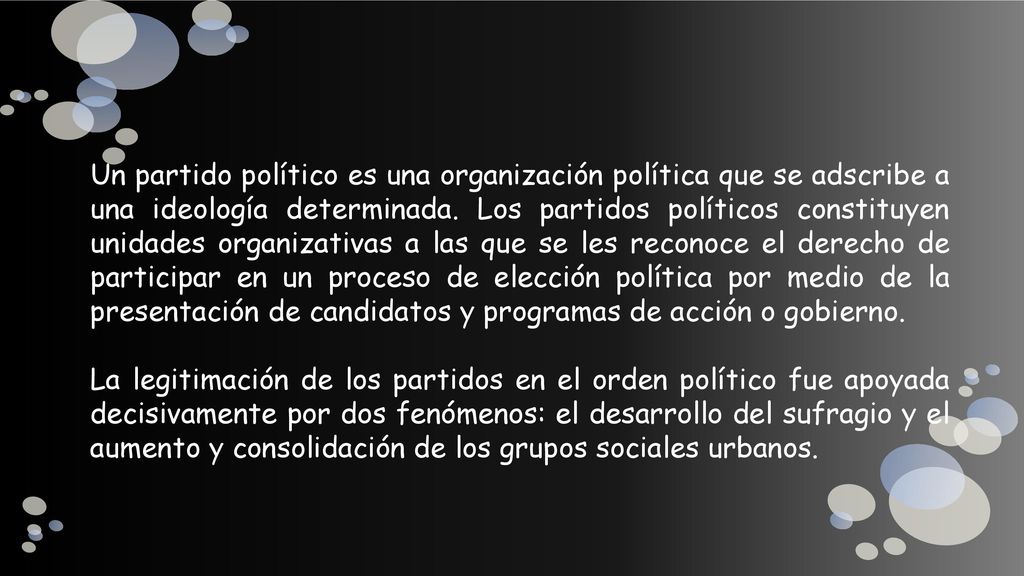 Un partido político es una organización política que se adscribe a una ideología determinada. Los partidos políticos constituyen unidades organizativas a las que se les reconoce el derecho de participar en un proceso de elección política por medio de la presentación de candidatos y programas de acción o gobierno.