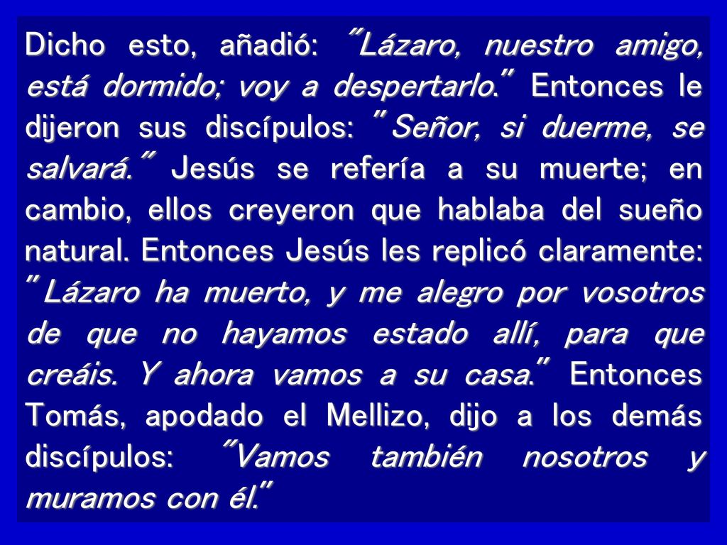 Dicho esto, añadió: Lázaro, nuestro amigo, está dormido; voy a despertarlo. Entonces le dijeron sus discípulos: Señor, si duerme, se salvará. Jesús se refería a su muerte; en cambio, ellos creyeron que hablaba del sueño natural.