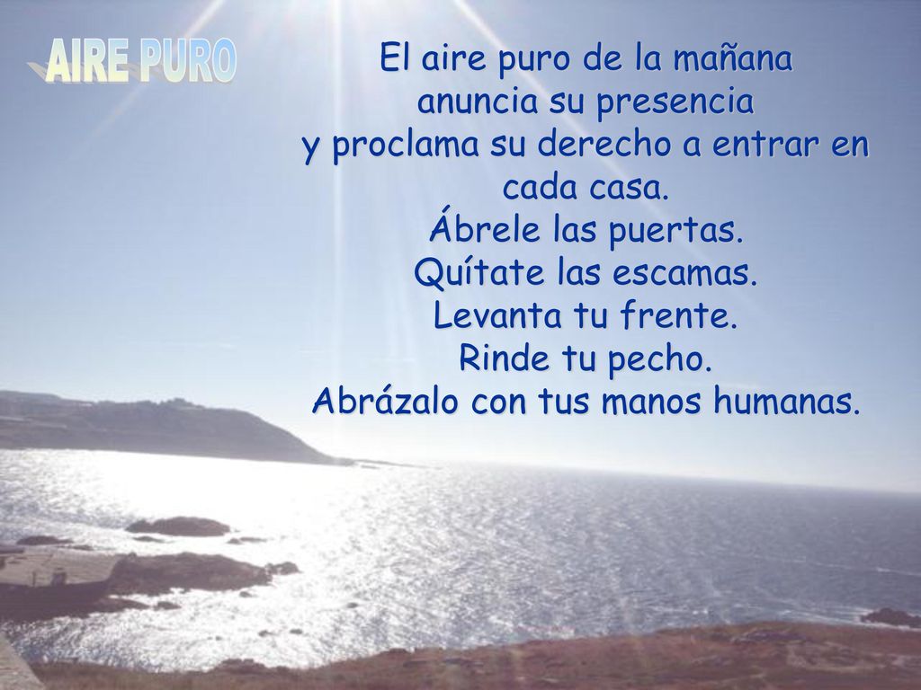 El aire puro de la mañana anuncia su presencia y proclama su derecho a entrar en cada casa. Ábrele las puertas. Quítate las escamas. Levanta tu frente. Rinde tu pecho. Abrázalo con tus manos humanas.