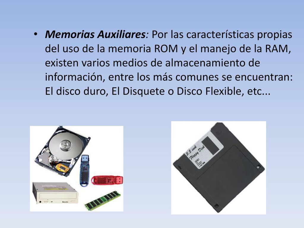 Memorias Auxiliares: Por las características propias del uso de la memoria ROM y el manejo de la RAM, existen varios medios de almacenamiento de información, entre los más comunes se encuentran: El disco duro, El Disquete o Disco Flexible, etc...
