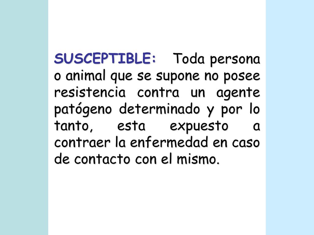 SUSCEPTIBLE: Toda persona o animal que se supone no posee resistencia contra un agente patógeno determinado y por lo tanto, esta expuesto a contraer la enfermedad en caso de contacto con el mismo.