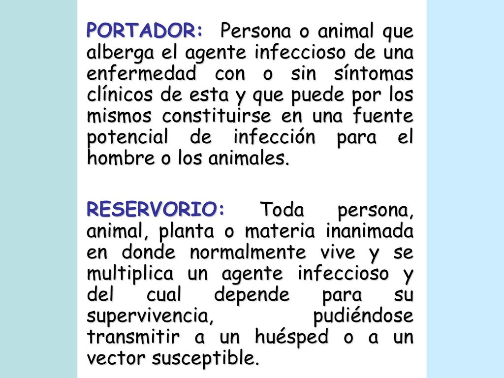 PORTADOR: Persona o animal que alberga el agente infeccioso de una enfermedad con o sin síntomas clínicos de esta y que puede por los mismos constituirse en una fuente potencial de infección para el hombre o los animales.