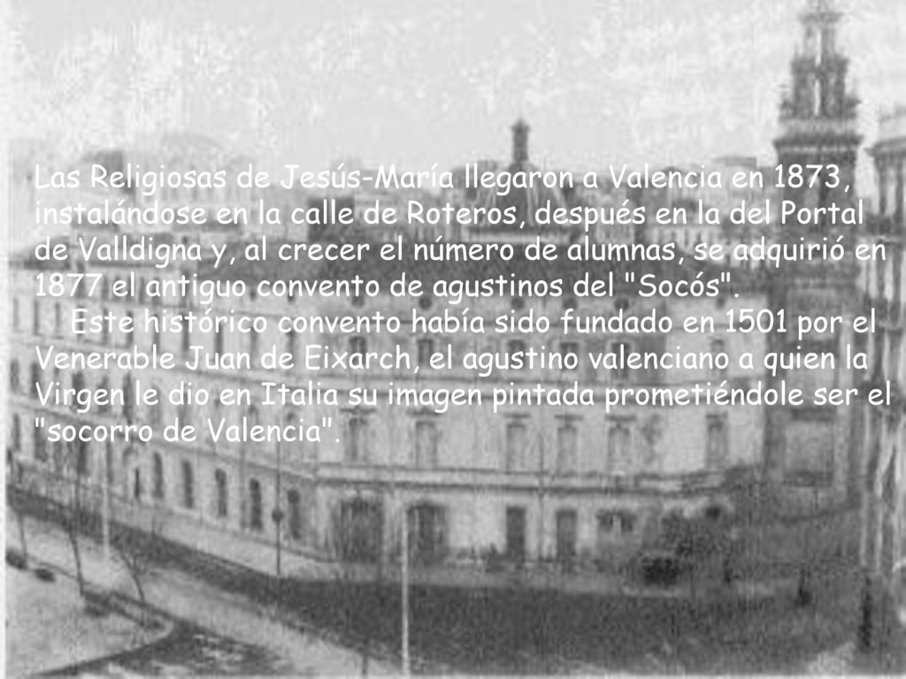 Las Religiosas de Jesús-María llegaron a Valencia en 1873, instalándose en la calle de Roteros, después en la del Portal de Valldigna y, al crecer el número de alumnas, se adquirió en 1877 el antiguo convento de agustinos del Socós .