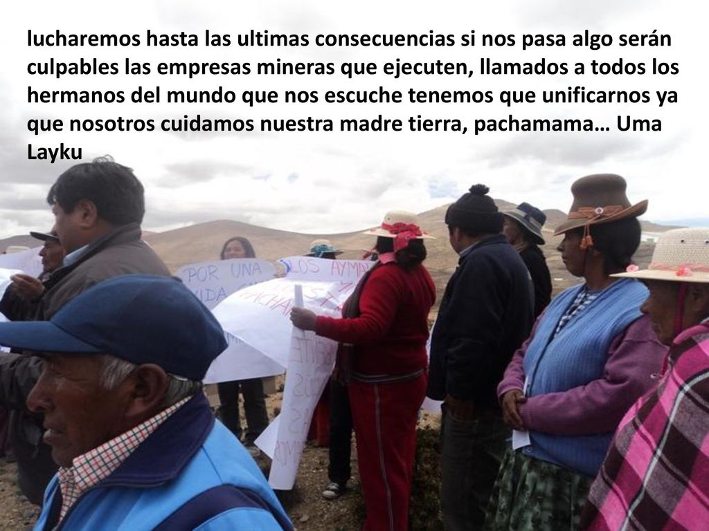 lucharemos hasta las ultimas consecuencias si nos pasa algo serán culpables las empresas mineras que ejecuten, llamados a todos los hermanos del mundo que nos escuche tenemos que unificarnos ya que nosotros cuidamos nuestra madre tierra, pachamama… Uma Layku
