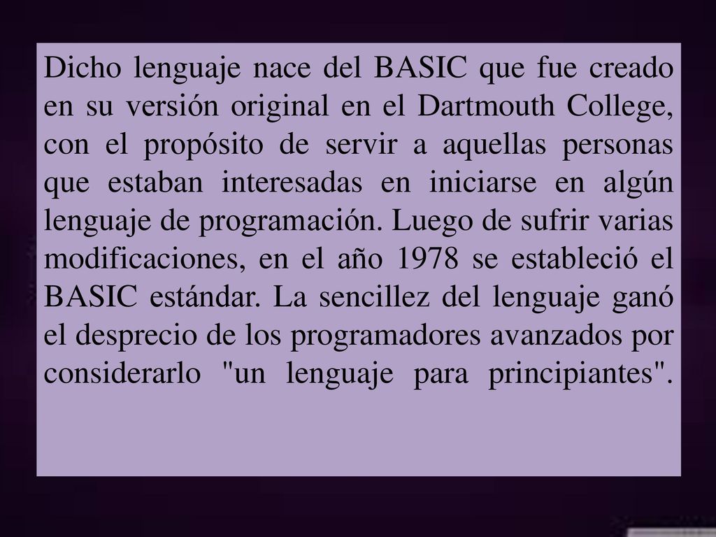 Dicho lenguaje nace del BASIC que fue creado en su versión original en el Dartmouth College, con el propósito de servir a aquellas personas que estaban interesadas en iniciarse en algún lenguaje de programación.