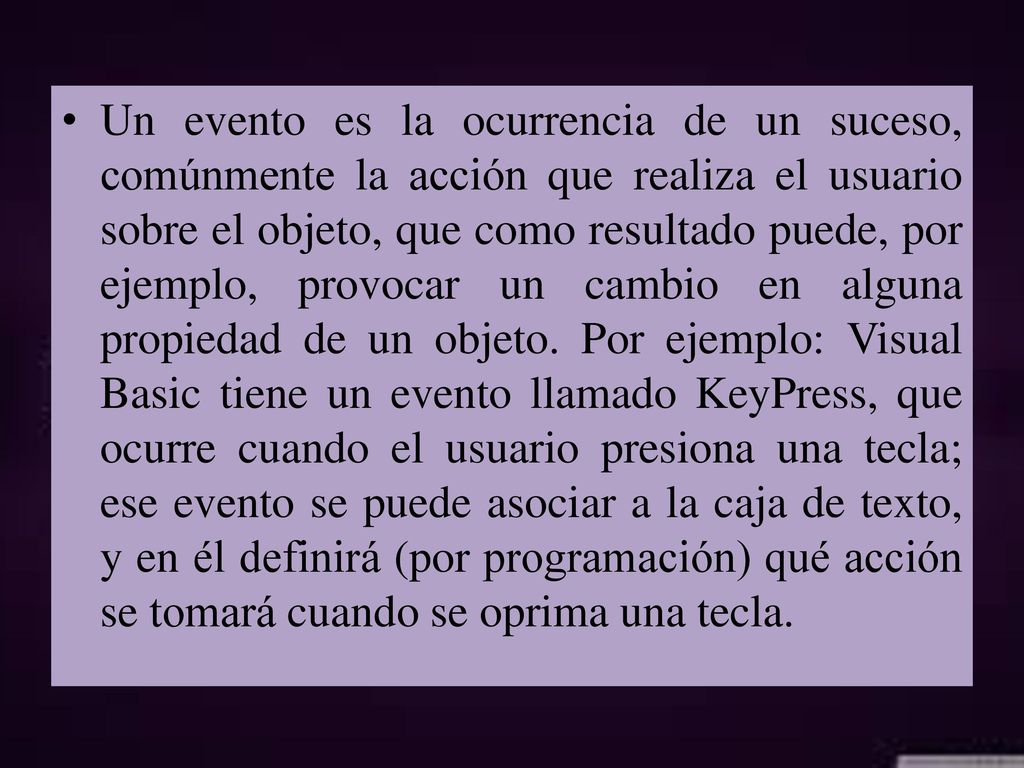Un evento es la ocurrencia de un suceso, comúnmente la acción que realiza el usuario sobre el objeto, que como resultado puede, por ejemplo, provocar un cambio en alguna propiedad de un objeto.