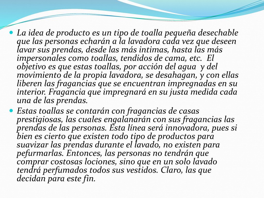 La idea de producto es un tipo de toalla pequeña desechable que las personas echarán a la lavadora cada vez que deseen lavar sus prendas, desde las más intimas, hasta las más impersonales como toallas, tendidos de cama, etc. El objetivo es que estas toallas, por acción del agua y del movimiento de la propia lavadora, se desahagan, y con ellas liberen las fragancias que se encuentran impregnadas en su interior. Fragancia que impregnará en su justa medida cada una de las prendas.
