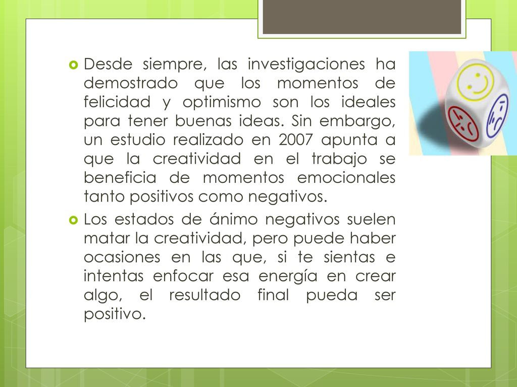 Desde siempre, las investigaciones ha demostrado que los momentos de felicidad y optimismo son los ideales para tener buenas ideas. Sin embargo, un estudio realizado en 2007 apunta a que la creatividad en el trabajo se beneficia de momentos emocionales tanto positivos como negativos.
