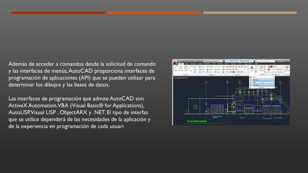 Además de acceder a comandos desde la solicitud de comando y las interfaces de menús, AutoCAD proporciona interfaces de programación de aplicaciones (API) que se pueden utilizar para determinar los dibujos y las bases de datos.