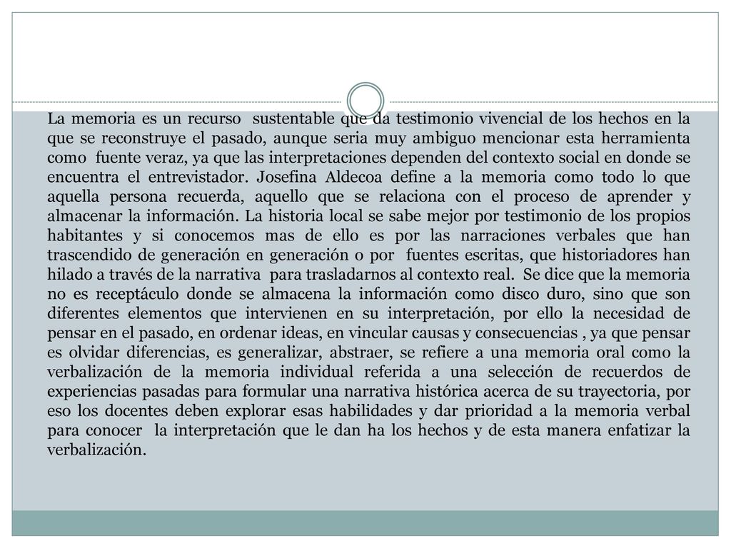 La memoria es un recurso sustentable que da testimonio vivencial de los hechos en la que se reconstruye el pasado, aunque seria muy ambiguo mencionar esta herramienta como fuente veraz, ya que las interpretaciones dependen del contexto social en donde se encuentra el entrevistador.