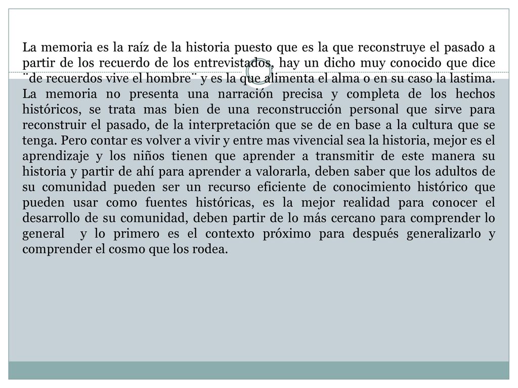 La memoria es la raíz de la historia puesto que es la que reconstruye el pasado a partir de los recuerdo de los entrevistados, hay un dicho muy conocido que dice ¨de recuerdos vive el hombre¨ y es la que alimenta el alma o en su caso la lastima.