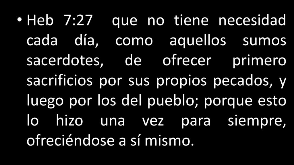 Heb 7:27 que no tiene necesidad cada día, como aquellos sumos sacerdotes, de ofrecer primero sacrificios por sus propios pecados, y luego por los del pueblo; porque esto lo hizo una vez para siempre, ofreciéndose a sí mismo.