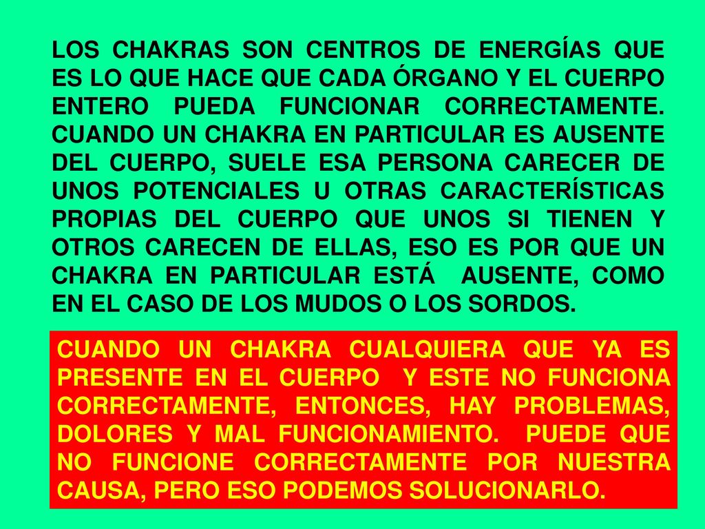 LOS CHAKRAS SON CENTROS DE ENERGÍAS QUE ES LO QUE HACE QUE CADA ÓRGANO Y EL CUERPO ENTERO PUEDA FUNCIONAR CORRECTAMENTE. CUANDO UN CHAKRA EN PARTICULAR ES AUSENTE DEL CUERPO, SUELE ESA PERSONA CARECER DE UNOS POTENCIALES U OTRAS CARACTERÍSTICAS PROPIAS DEL CUERPO QUE UNOS SI TIENEN Y OTROS CARECEN DE ELLAS, ESO ES POR QUE UN CHAKRA EN PARTICULAR ESTÁ AUSENTE, COMO EN EL CASO DE LOS MUDOS O LOS SORDOS.