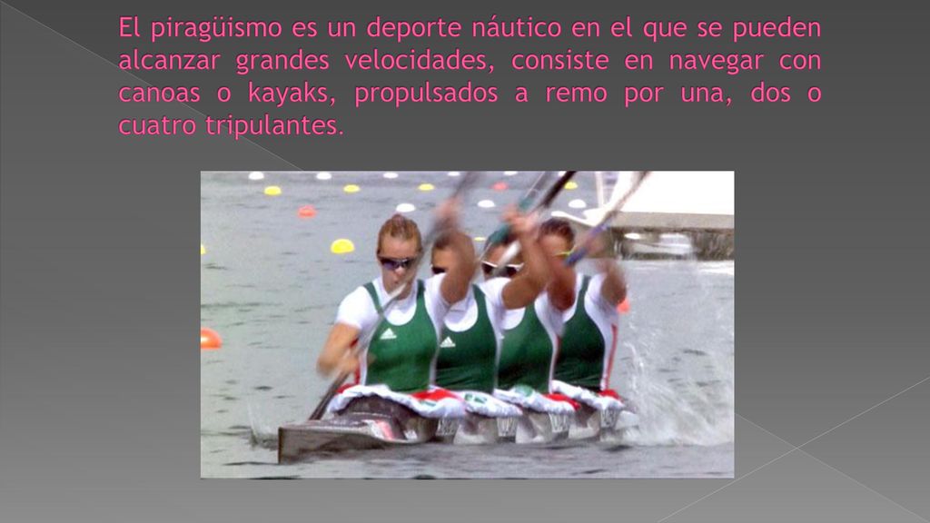 El piragüismo es un deporte náutico en el que se pueden alcanzar grandes velocidades, consiste en navegar con canoas o kayaks, propulsados a remo por una, dos o cuatro tripulantes.