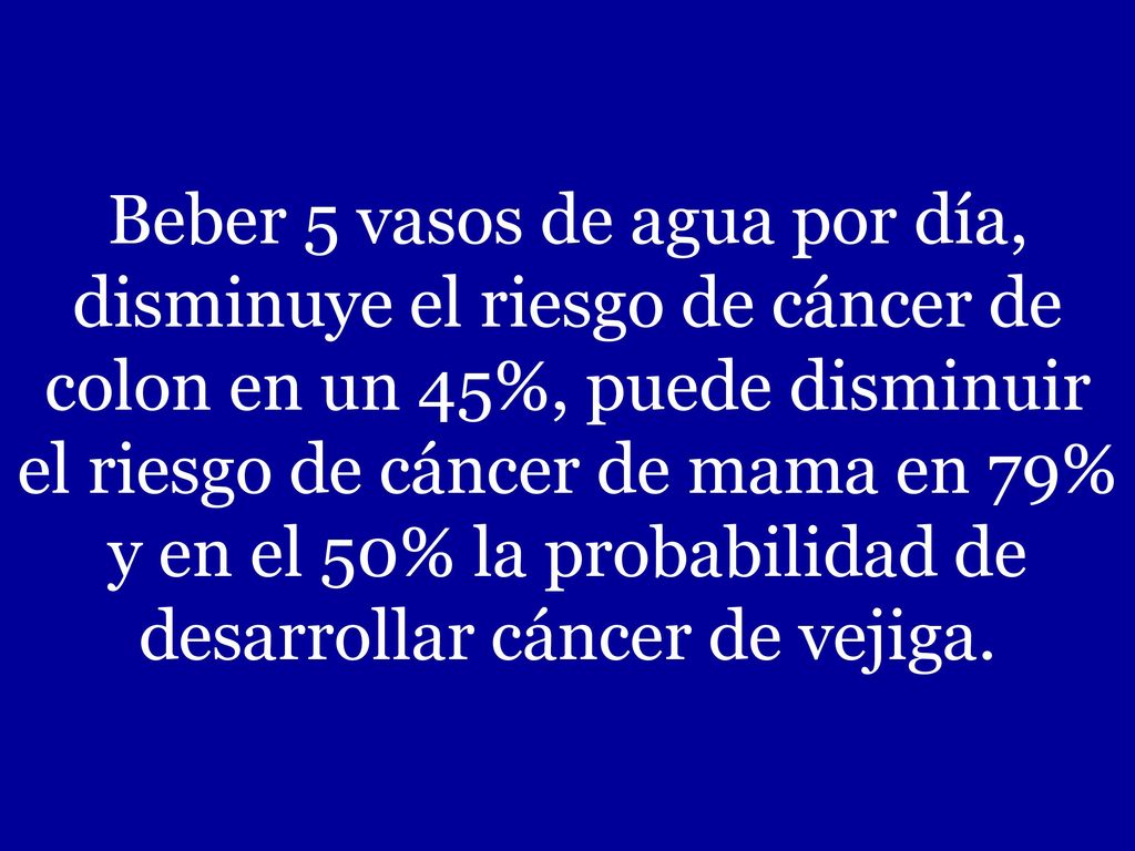 Beber 5 vasos de agua por día, disminuye el riesgo de cáncer de colon en un 45%, puede disminuir el riesgo de cáncer de mama en 79% y en el 50% la probabilidad de desarrollar cáncer de vejiga.