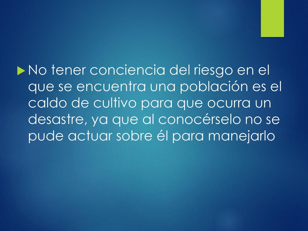 No tener conciencia del riesgo en el que se encuentra una población es el caldo de cultivo para que ocurra un desastre, ya que al conocérselo no se pude actuar sobre él para manejarlo