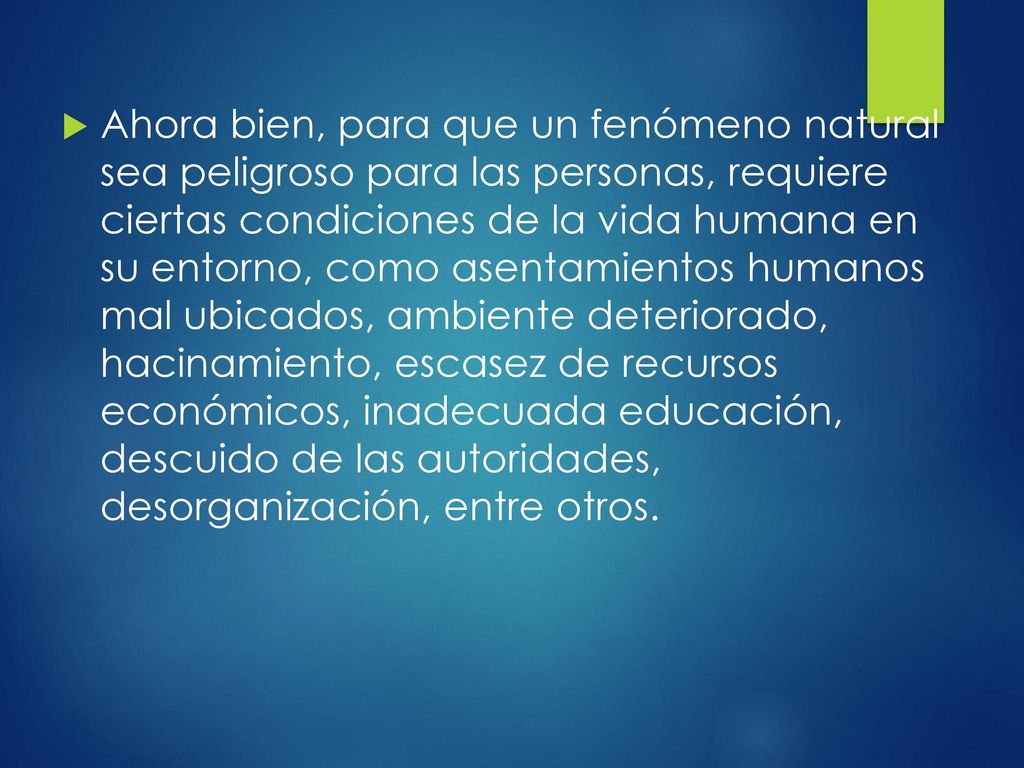 Ahora bien, para que un fenómeno natural sea peligroso para las personas, requiere ciertas condiciones de la vida humana en su entorno, como asentamientos humanos mal ubicados, ambiente deteriorado, hacinamiento, escasez de recursos económicos, inadecuada educación, descuido de las autoridades, desorganización, entre otros.