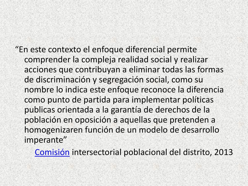En este contexto el enfoque diferencial permite comprender la compleja realidad social y realizar acciones que contribuyan a eliminar todas las formas de discriminación y segregación social, como su nombre lo indica este enfoque reconoce la diferencia como punto de partida para implementar políticas publicas orientada a la garantía de derechos de la población en oposición a aquellas que pretenden a homogenizaren función de un modelo de desarrollo imperante Comisión intersectorial poblacional del distrito, 2013