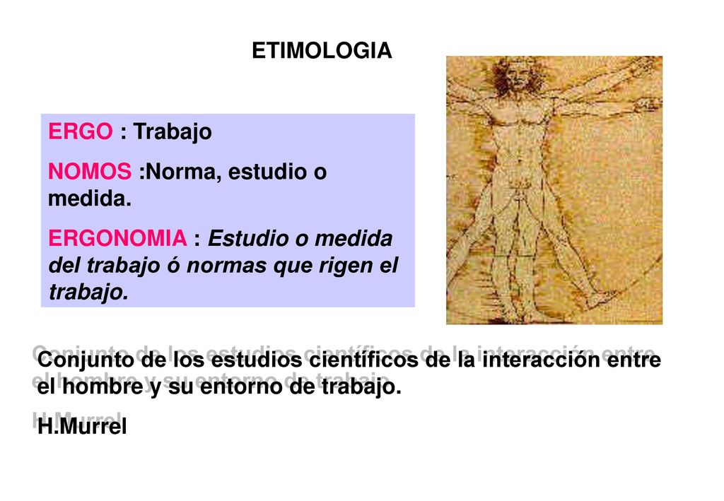 ETIMOLOGIA ERGO : Trabajo. NOMOS :Norma, estudio o medida. ERGONOMIA : Estudio o medida del trabajo ó normas que rigen el trabajo.
