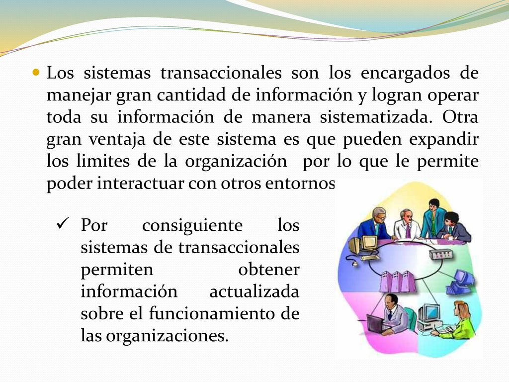 Los sistemas transaccionales son los encargados de manejar gran cantidad de información y logran operar toda su información de manera sistematizada. Otra gran ventaja de este sistema es que pueden expandir los limites de la organización por lo que le permite poder interactuar con otros entornos.