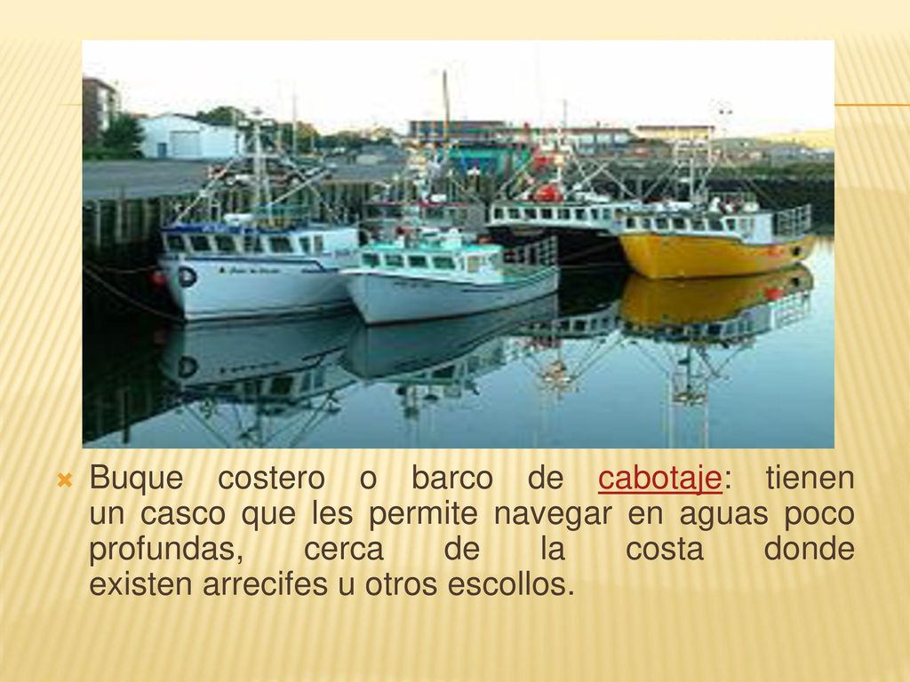 Buque costero o barco de cabotaje: tienen un casco que les permite navegar en aguas poco profundas, cerca de la costa donde existen arrecifes u otros escollos.