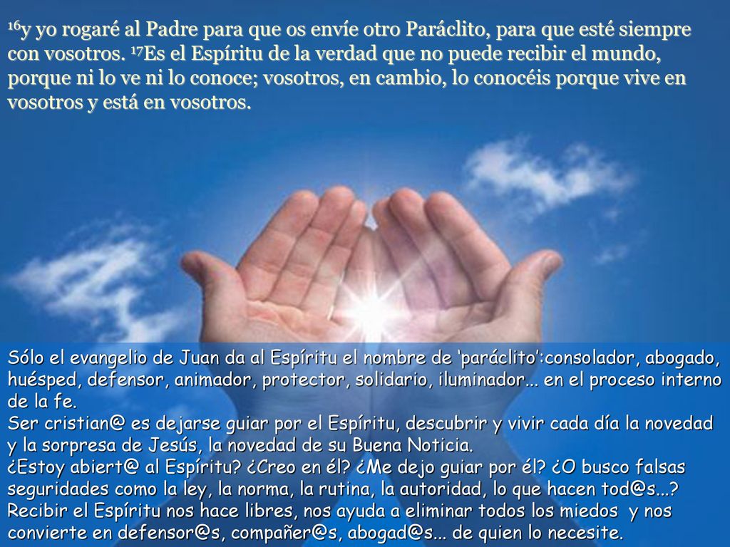 16y yo rogaré al Padre para que os envíe otro Paráclito, para que esté siempre con vosotros. 17Es el Espíritu de la verdad que no puede recibir el mundo, porque ni lo ve ni lo conoce; vosotros, en cambio, lo conocéis porque vive en vosotros y está en vosotros.