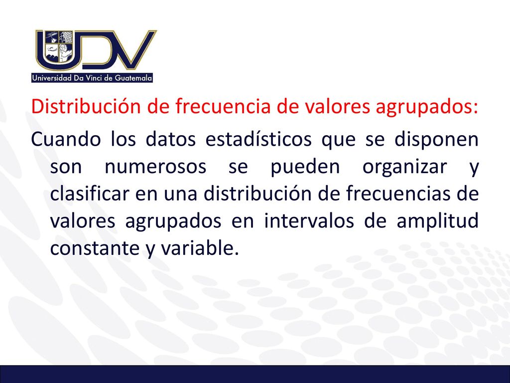 Distribución de frecuencia de valores agrupados: Cuando los datos estadísticos que se disponen son numerosos se pueden organizar y clasificar en una distribución de frecuencias de valores agrupados en intervalos de amplitud constante y variable.