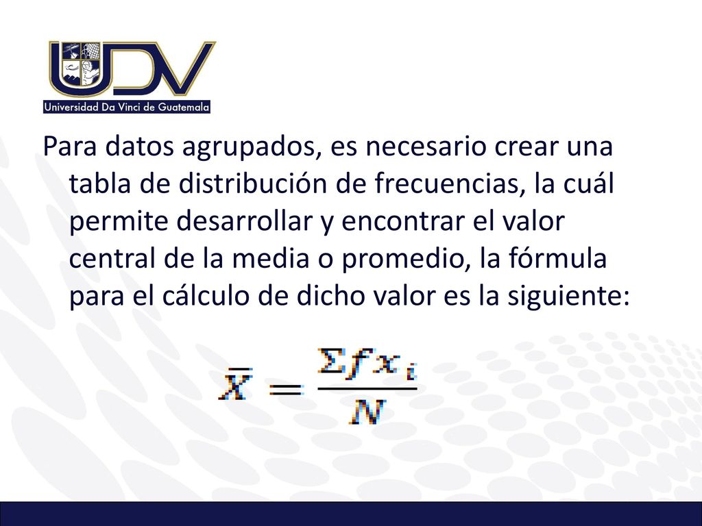 Para datos agrupados, es necesario crear una tabla de distribución de frecuencias, la cuál permite desarrollar y encontrar el valor central de la media o promedio, la fórmula para el cálculo de dicho valor es la siguiente: