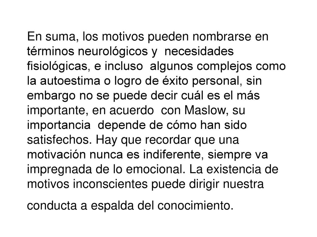 En suma, los motivos pueden nombrarse en términos neurológicos y necesidades fisiológicas, e incluso algunos complejos como la autoestima o logro de éxito personal, sin embargo no se puede decir cuál es el más importante, en acuerdo con Maslow, su importancia depende de cómo han sido satisfechos.