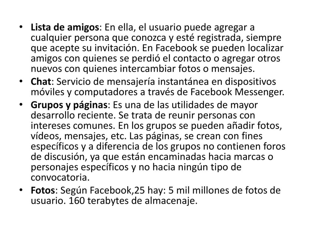Lista de amigos: En ella, el usuario puede agregar a cualquier persona que conozca y esté registrada, siempre que acepte su invitación. En Facebook se pueden localizar amigos con quienes se perdió el contacto o agregar otros nuevos con quienes intercambiar fotos o mensajes.