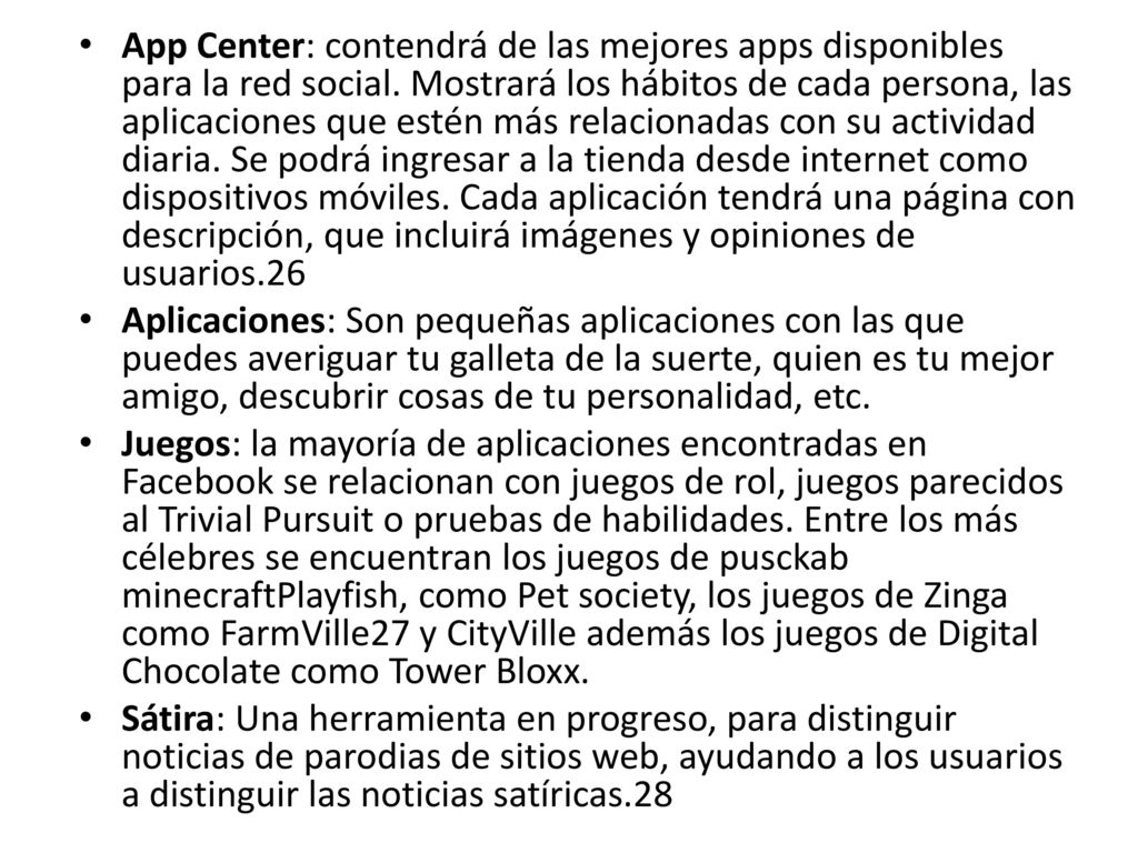 App Center: contendrá de las mejores apps disponibles para la red social. Mostrará los hábitos de cada persona, las aplicaciones que estén más relacionadas con su actividad diaria. Se podrá ingresar a la tienda desde internet como dispositivos móviles. Cada aplicación tendrá una página con descripción, que incluirá imágenes y opiniones de usuarios.26