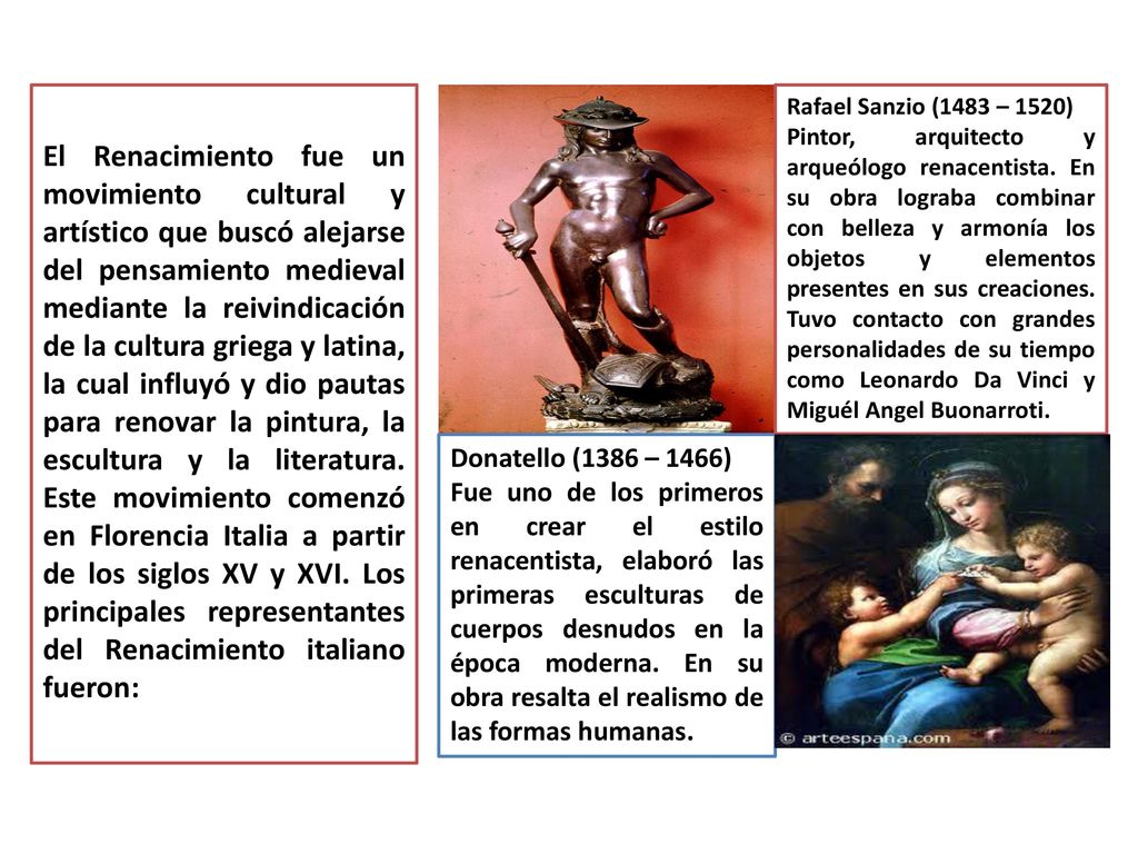 El Renacimiento fue un movimiento cultural y artístico que buscó alejarse del pensamiento medieval mediante la reivindicación de la cultura griega y latina, la cual influyó y dio pautas para renovar la pintura, la escultura y la literatura. Este movimiento comenzó en Florencia Italia a partir de los siglos XV y XVI. Los principales representantes del Renacimiento italiano fueron:
