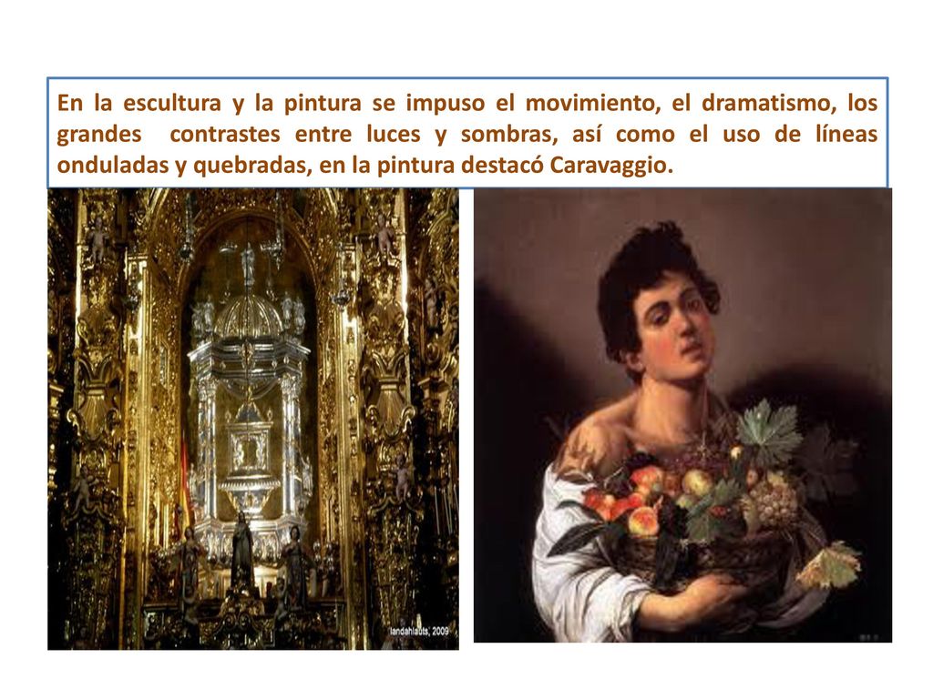 En la escultura y la pintura se impuso el movimiento, el dramatismo, los grandes contrastes entre luces y sombras, así como el uso de líneas onduladas y quebradas, en la pintura destacó Caravaggio.