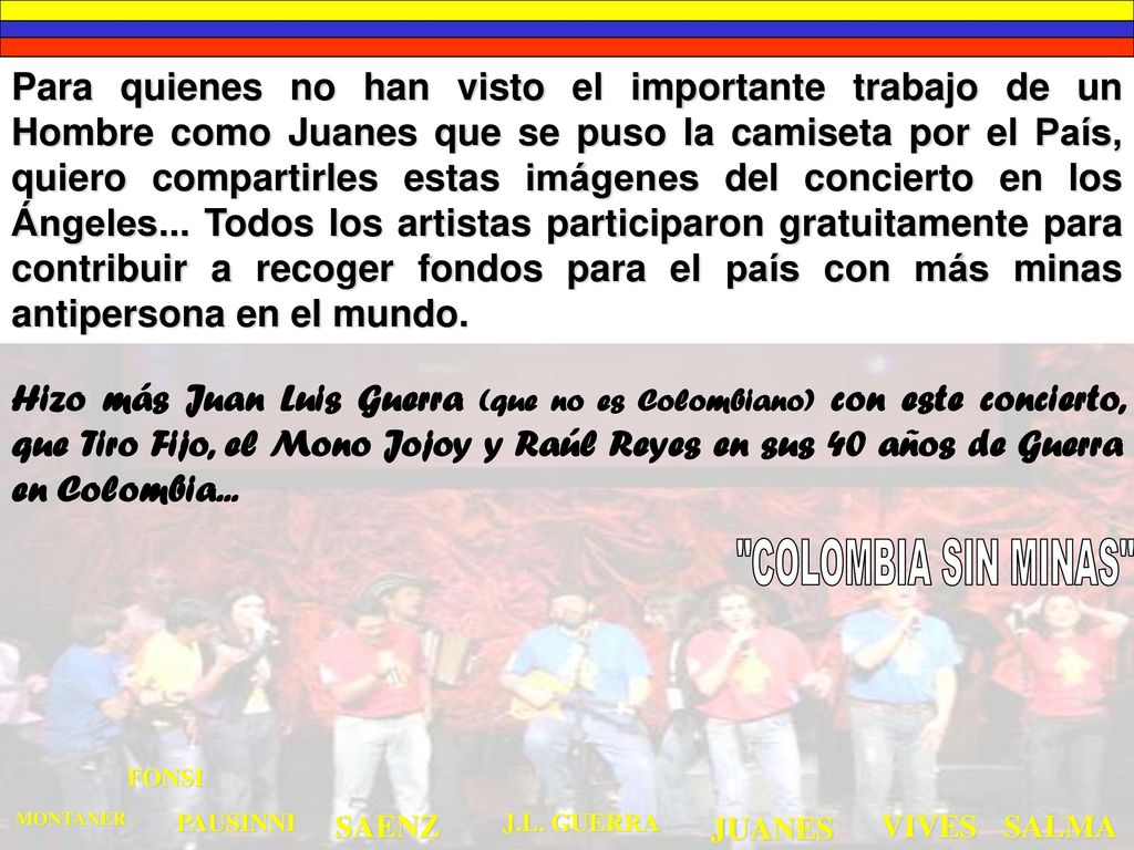 Para quienes no han visto el importante trabajo de un Hombre como Juanes que se puso la camiseta por el País, quiero compartirles estas imágenes del concierto en los Ángeles... Todos los artistas participaron gratuitamente para contribuir a recoger fondos para el país con más minas antipersona en el mundo.