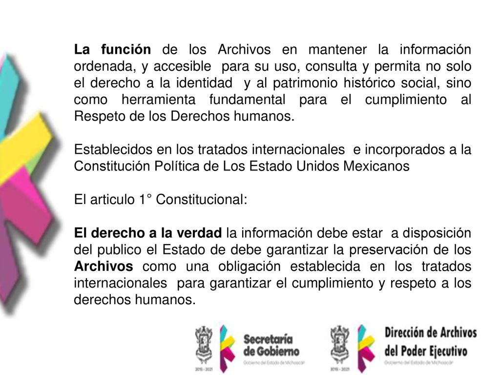 La función de los Archivos en mantener la información ordenada, y accesible para su uso, consulta y permita no solo el derecho a la identidad y al patrimonio histórico social, sino como herramienta fundamental para el cumplimiento al Respeto de los Derechos humanos.
