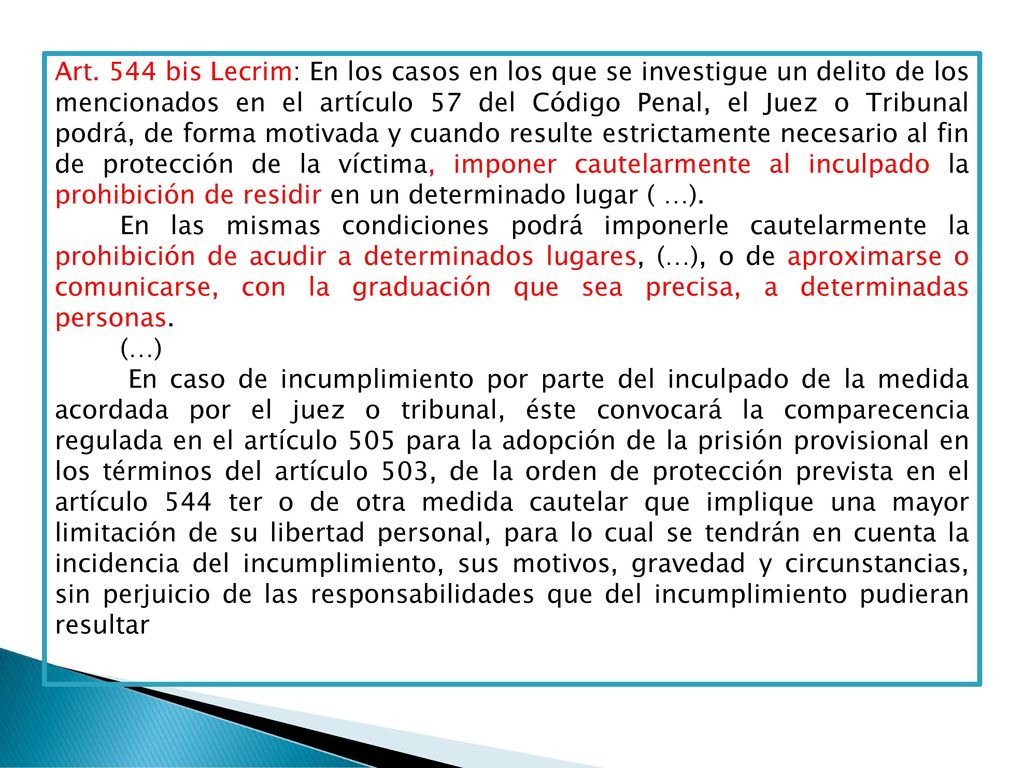 Art. 544 bis Lecrim: En los casos en los que se investigue un delito de los mencionados en el artículo 57 del Código Penal, el Juez o Tribunal podrá, de forma motivada y cuando resulte estrictamente necesario al fin de protección de la víctima, imponer cautelarmente al inculpado la prohibición de residir en un determinado lugar ( …).