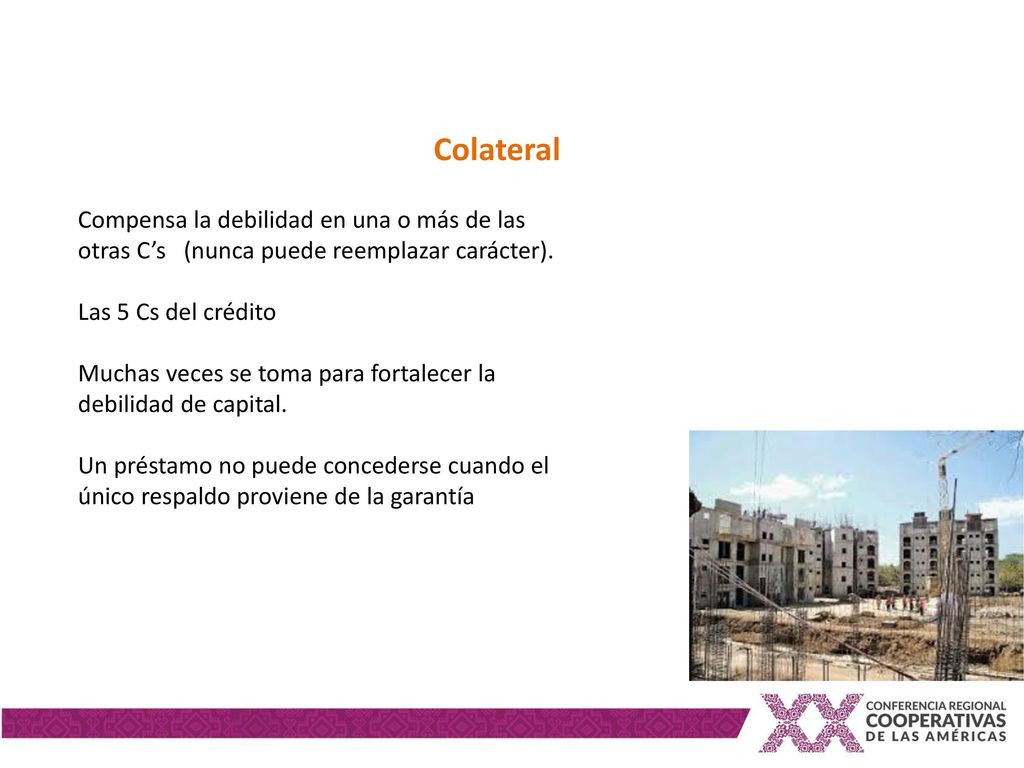 Colateral Compensa la debilidad en una o más de las otras C’s (nunca puede reemplazar carácter). Las 5 Cs del crédito.