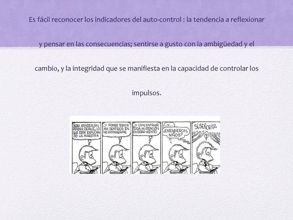 Es fácil reconocer los indicadores del auto-control : la tendencia a reflexionar y pensar en las consecuencias; sentirse a gusto con la ambigüedad y el cambio, y la integridad que se manifiesta en la capacidad de controlar los impulsos.