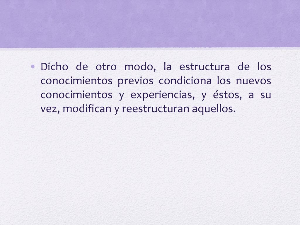 Dicho de otro modo, la estructura de los conocimientos previos condiciona los nuevos conocimientos y experiencias, y éstos, a su vez, modifican y reestructuran aquellos.