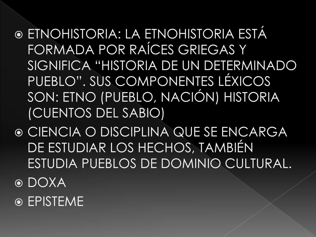 ETNOHISTORIA: LA ETNOHISTORIA ESTÁ FORMADA POR RAÍCES GRIEGAS Y SIGNIFICA HISTORIA DE UN DETERMINADO PUEBLO . SUS COMPONENTES LÉXICOS SON: ETNO (PUEBLO, NACIÓN) HISTORIA (CUENTOS DEL SABIO)