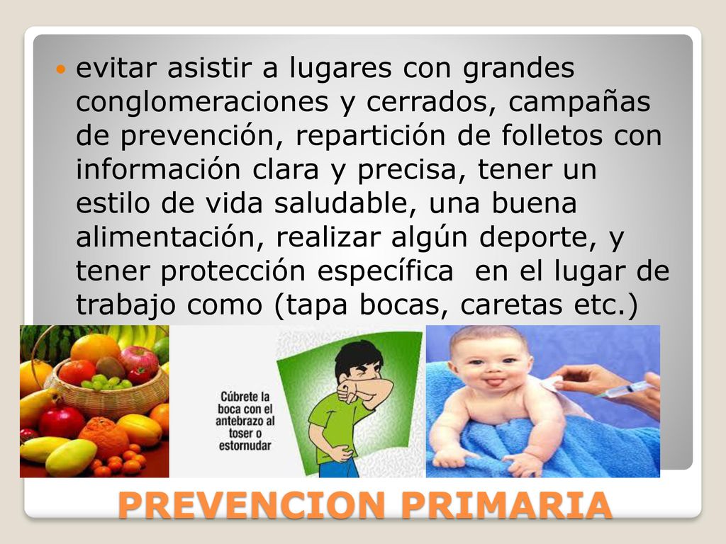 evitar asistir a lugares con grandes conglomeraciones y cerrados, campañas de prevención, repartición de folletos con información clara y precisa, tener un estilo de vida saludable, una buena alimentación, realizar algún deporte, y tener protección específica en el lugar de trabajo como (tapa bocas, caretas etc.)