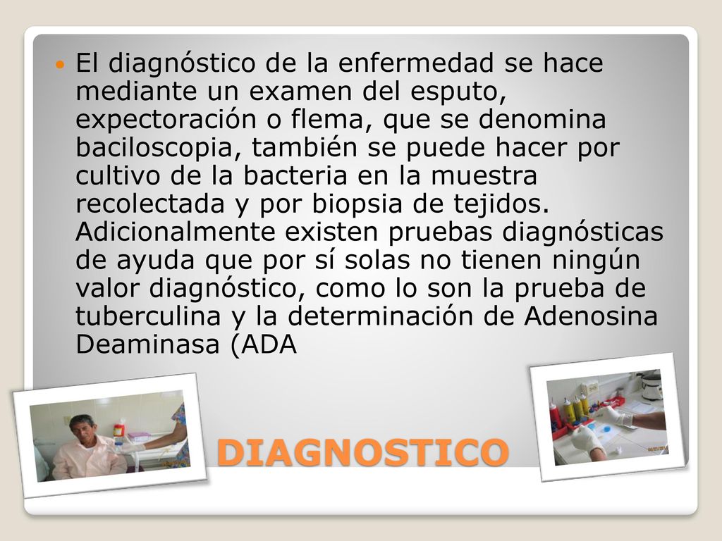 El diagnóstico de la enfermedad se hace mediante un examen del esputo, expectoración o flema, que se denomina baciloscopia, también se puede hacer por cultivo de la bacteria en la muestra recolectada y por biopsia de tejidos. Adicionalmente existen pruebas diagnósticas de ayuda que por sí solas no tienen ningún valor diagnóstico, como lo son la prueba de tuberculina y la determinación de Adenosina Deaminasa (ADA