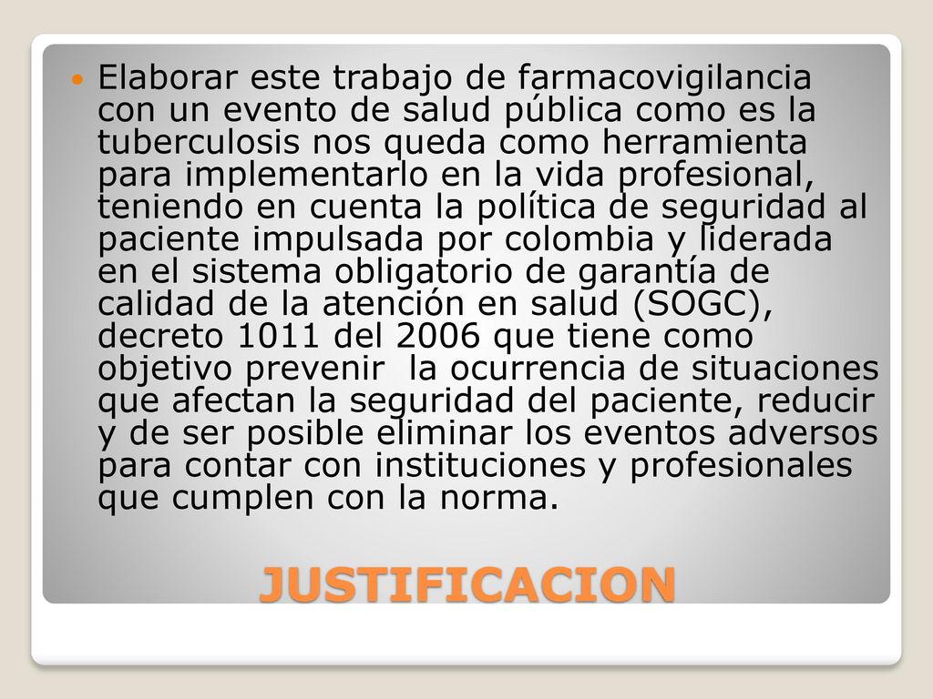 Elaborar este trabajo de farmacovigilancia con un evento de salud pública como es la tuberculosis nos queda como herramienta para implementarlo en la vida profesional, teniendo en cuenta la política de seguridad al paciente impulsada por colombia y liderada en el sistema obligatorio de garantía de calidad de la atención en salud (SOGC), decreto 1011 del 2006 que tiene como objetivo prevenir la ocurrencia de situaciones que afectan la seguridad del paciente, reducir y de ser posible eliminar los eventos adversos para contar con instituciones y profesionales que cumplen con la norma.