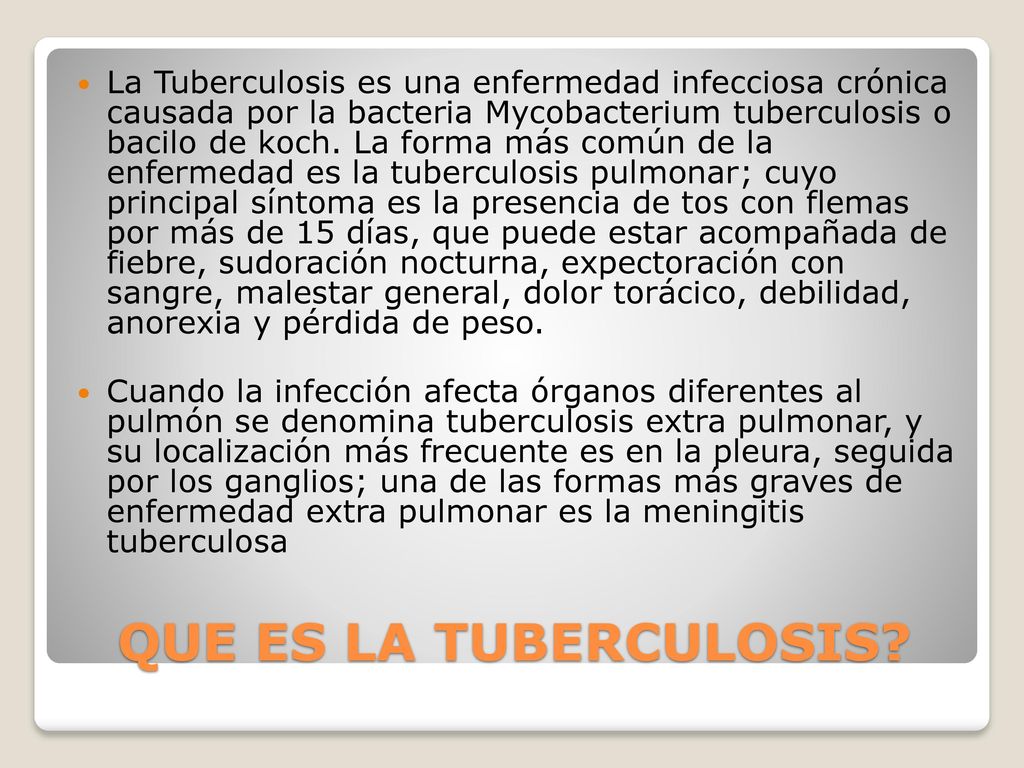 La Tuberculosis es una enfermedad infecciosa crónica causada por la bacteria Mycobacterium tuberculosis o bacilo de koch. La forma más común de la enfermedad es la tuberculosis pulmonar; cuyo principal síntoma es la presencia de tos con flemas por más de 15 días, que puede estar acompañada de fiebre, sudoración nocturna, expectoración con sangre, malestar general, dolor torácico, debilidad, anorexia y pérdida de peso.