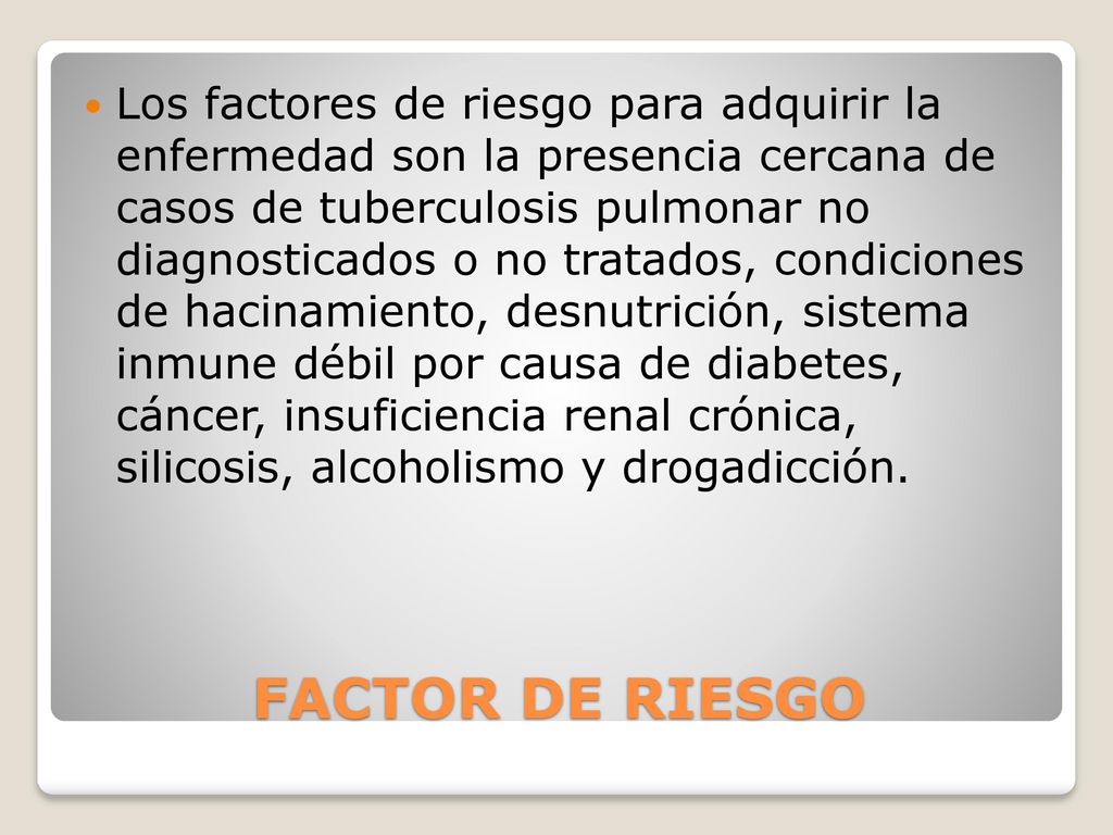 Los factores de riesgo para adquirir la enfermedad son la presencia cercana de casos de tuberculosis pulmonar no diagnosticados o no tratados, condiciones de hacinamiento, desnutrición, sistema inmune débil por causa de diabetes, cáncer, insuficiencia renal crónica, silicosis, alcoholismo y drogadicción.