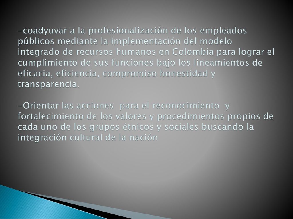 -coadyuvar a la profesionalización de los empleados públicos mediante la implementación del modelo integrado de recursos humanos en Colombia para lograr el cumplimiento de sus funciones bajo los lineamientos de eficacia, eficiencia, compromiso honestidad y transparencia.