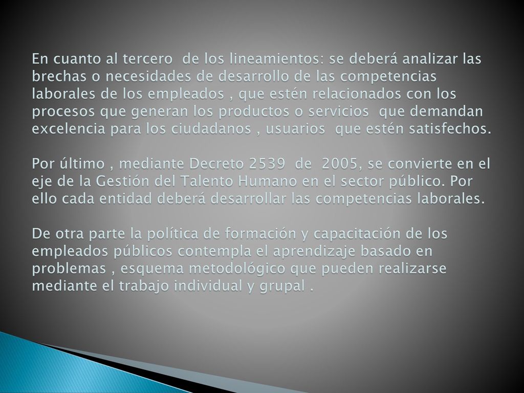 En cuanto al tercero de los lineamientos: se deberá analizar las brechas o necesidades de desarrollo de las competencias laborales de los empleados , que estén relacionados con los procesos que generan los productos o servicios que demandan excelencia para los ciudadanos , usuarios que estén satisfechos.