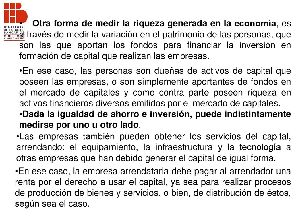 Otra forma de medir la riqueza generada en la economía, es a través de medir la variación en el patrimonio de las personas, que son las que aportan los fondos para financiar la inversión en formación de capital que realizan las empresas.